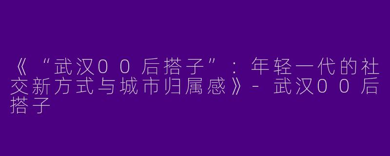 《“武汉00后搭子”：年轻一代的社交新方式与城市归属感》-武汉00后搭子