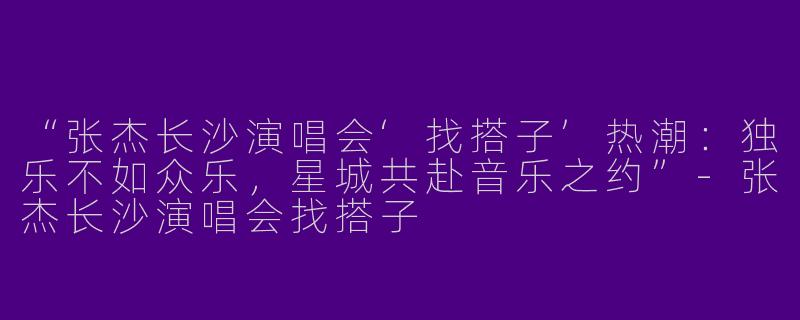 “张杰长沙演唱会‘找搭子’热潮：独乐不如众乐，星城共赴音乐之约”-张杰长沙演唱会找搭子