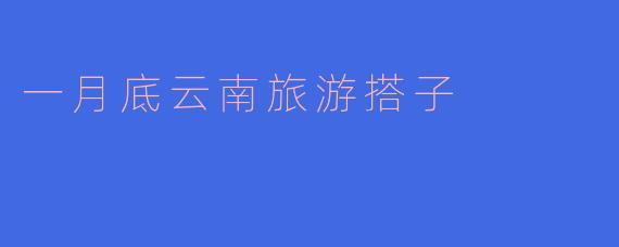 「冬日暖阳·邂逅云南」1月底结伴游，寻找你的专属旅行搭子！