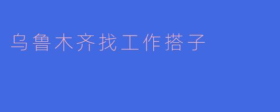 乌鲁木齐找工作搭子