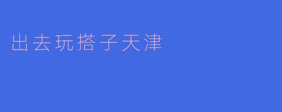 《天津漫游指南：解锁城市“搭子”的N种快乐玩法》