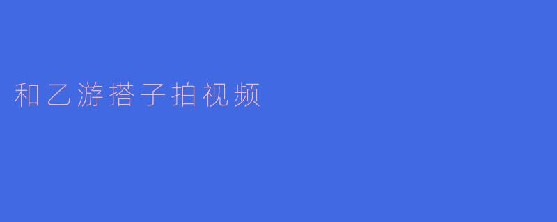 和乙游搭子拍视频