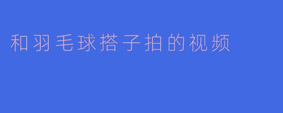 和羽毛球搭子拍的视频