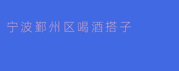 《宁波鄞州区的“喝酒搭子”文化：微醺夜色中的城市温度》