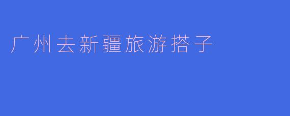 广州去新疆旅游搭子