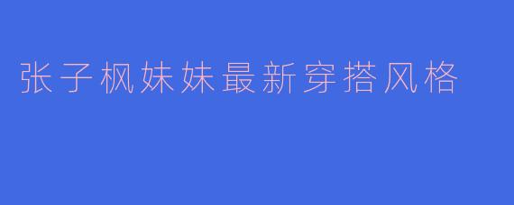 张子枫妹妹最新穿搭风格