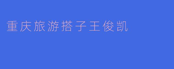 “与王俊凯同游山城：重庆旅游搭子的奇幻之旅”