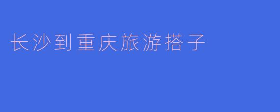 从长沙到重庆旅游，有哪些适合结伴同行的景点或玩法推荐？