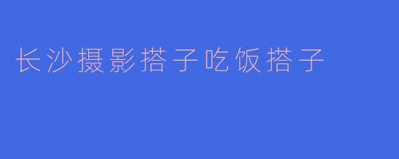长沙摄影搭子吃饭搭子