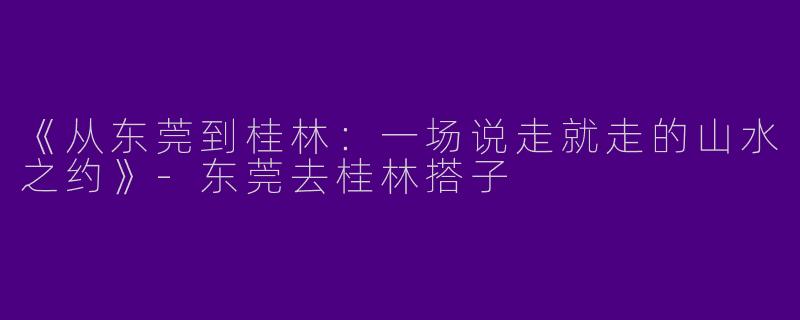 《从东莞到桂林：一场说走就走的山水之约》-东莞去桂林搭子