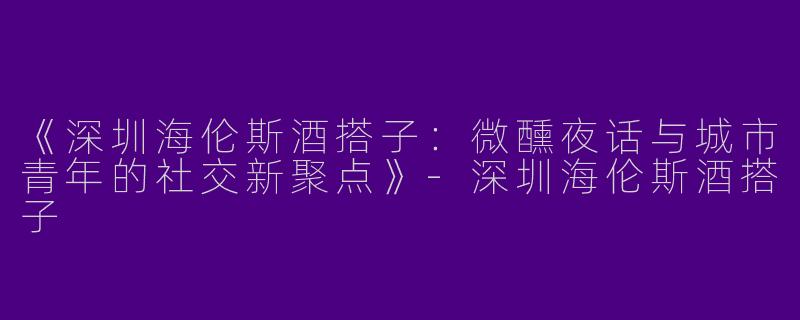 《深圳海伦斯酒搭子：微醺夜话与城市青年的社交新聚点》-深圳海伦斯酒搭子