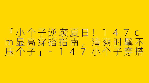 「小个子逆袭夏日！147cm显高穿搭指南，清爽时髦不压个子」-147小个子穿搭夏季