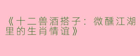 《十二兽酒搭子:微醺江湖里的生肖情谊》