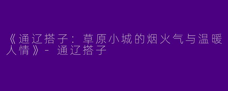 《通辽搭子：草原小城的烟火气与温暖人情》-通辽搭子