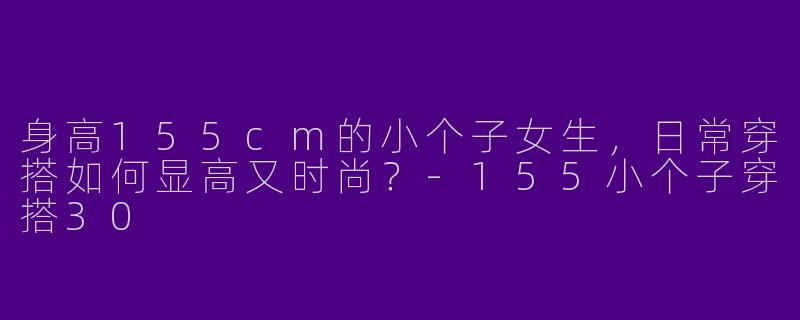 身高155cm的小个子女生，日常穿搭如何显高又时尚？