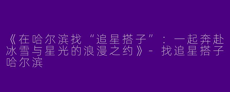 《在哈尔滨找“追星搭子”：一起奔赴冰雪与星光的浪漫之约》-找追星搭子哈尔滨