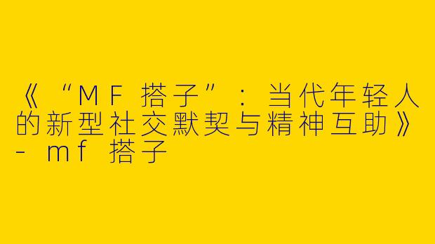 《“MF搭子”：当代年轻人的新型社交默契与精神互助》-mf搭子
