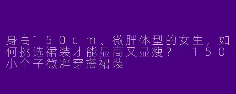 身高150cm、微胖体型的女生，如何挑选裙装才能显高又显瘦？-150小个子微胖穿搭裙装