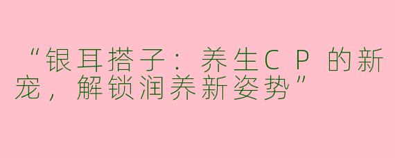 “银耳搭子：养生CP的新宠，解锁润养新姿势”