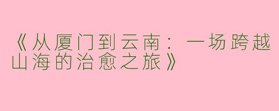 《从厦门到云南：一场跨越山海的治愈之旅》