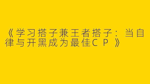 《学习搭子兼王者搭子：当自律与开黑成为最佳CP》