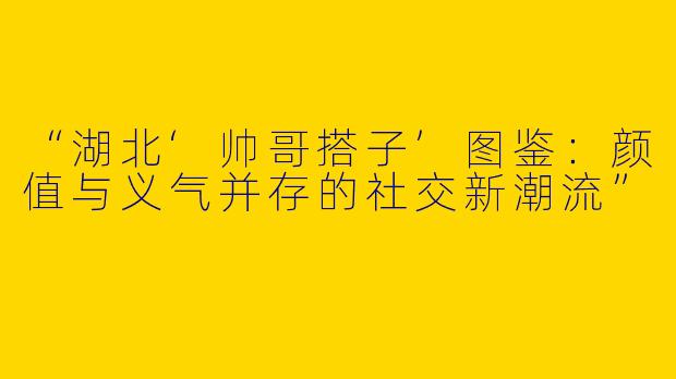 “湖北‘帅哥搭子’图鉴：颜值与义气并存的社交新潮流”