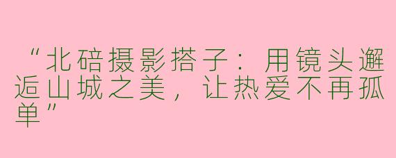 “北碚摄影搭子：用镜头邂逅山城之美，让热爱不再孤单”