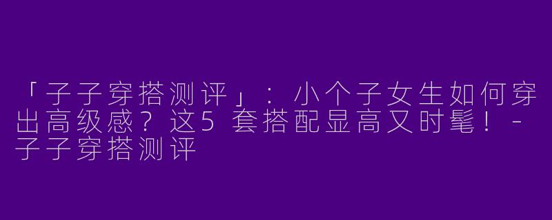 「子子穿搭测评」：小个子女生如何穿出高级感？这5套搭配显高又时髦！-子子穿搭测评