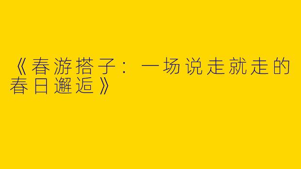 《春游搭子：一场说走就走的春日邂逅》