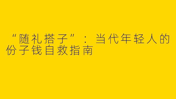 “随礼搭子”：当代年轻人的份子钱自救指南