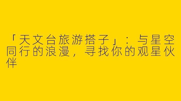 「天文台旅游搭子」：与星空同行的浪漫，寻找你的观星伙伴