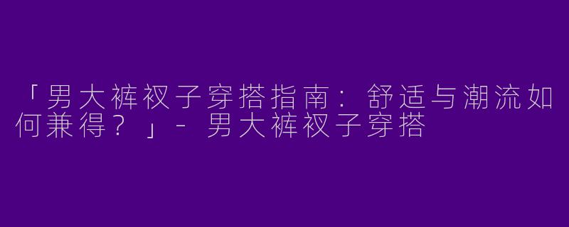 「男大裤衩子穿搭指南：舒适与潮流如何兼得？」-男大裤衩子穿搭