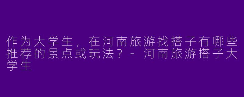 作为大学生,在河南旅游找搭子有哪些推荐的景点或玩法?