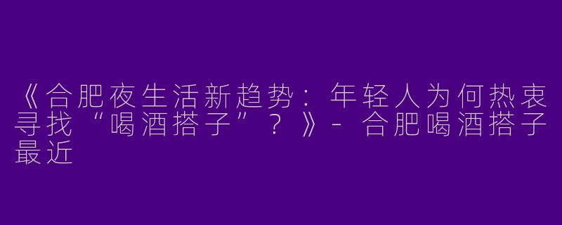 《合肥夜生活新趋势：年轻人为何热衷寻找“喝酒搭子”？》-合肥喝酒搭子最近