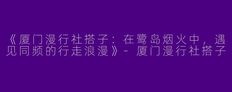 《厦门漫行社搭子：在鹭岛烟火中，遇见同频的行走浪漫》-厦门漫行社搭子