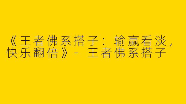 《王者佛系搭子：输赢看淡，快乐翻倍》-王者佛系搭子