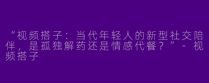 “视频搭子:当代年轻人的新型社交陪伴,是孤独解药还是情感代餐?”