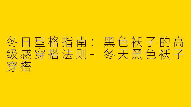 冬日型格指南：黑色袄子的高级感穿搭法则-冬天黑色袄子穿搭