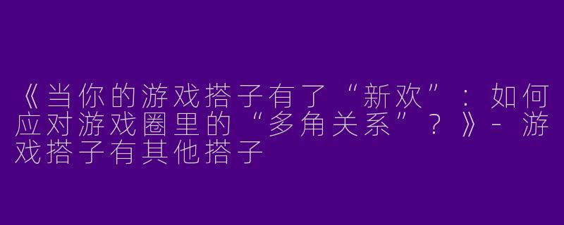 《当你的游戏搭子有了“新欢”：如何应对游戏圈里的“多角关系”？》-游戏搭子有其他搭子