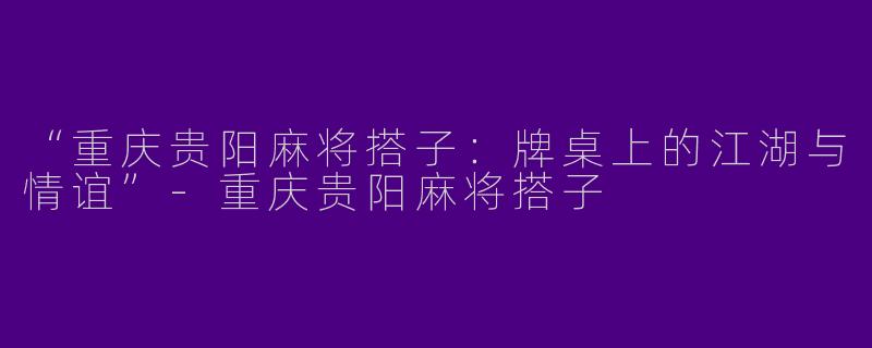 “重庆贵阳麻将搭子：牌桌上的江湖与情谊”-重庆贵阳麻将搭子