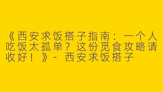 《西安求饭搭子指南：一个人吃饭太孤单？这份觅食攻略请收好！》-西安求饭搭子