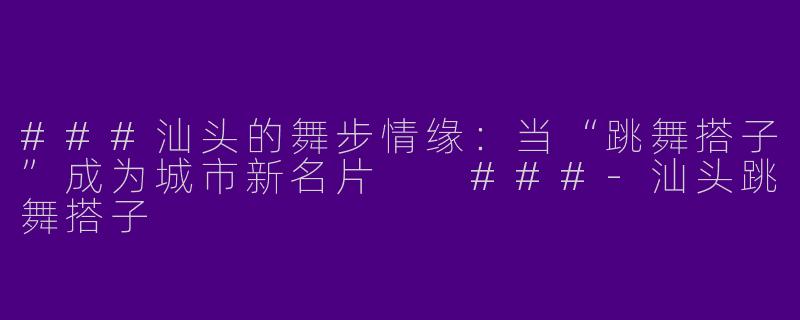 ###汕头的舞步情缘：当“跳舞搭子”成为城市新名片

###-汕头跳舞搭子