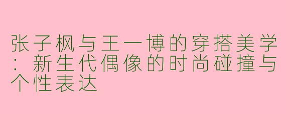 张子枫与王一博的穿搭美学：新生代偶像的时尚碰撞与个性表达