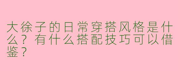 大徐子的日常穿搭风格是什么？有什么搭配技巧可以借鉴？
