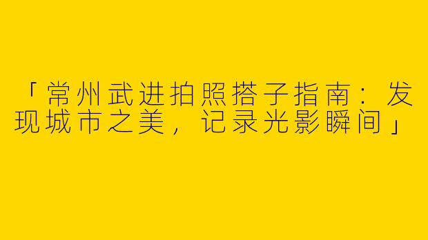 「常州武进拍照搭子指南：发现城市之美，记录光影瞬间」