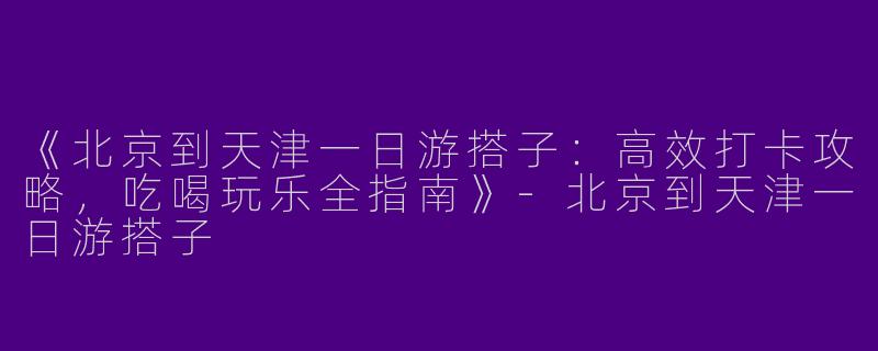 《北京到天津一日游搭子：高效打卡攻略，吃喝玩乐全指南》-北京到天津一日游搭子