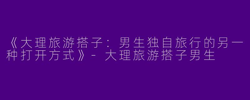 《大理旅游搭子：男生独自旅行的另一种打开方式》-大理旅游搭子男生