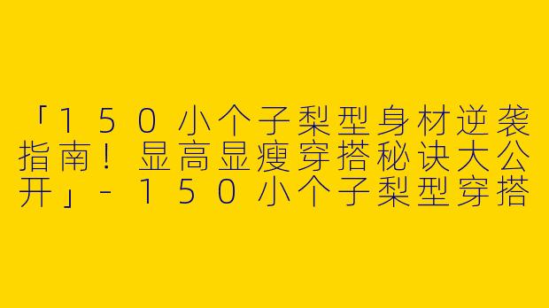 「150小个子梨型身材逆袭指南！显高显瘦穿搭秘诀大公开」-150小个子梨型穿搭博主