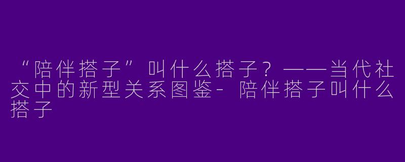 “陪伴搭子”叫什么搭子？——当代社交中的新型关系图鉴-陪伴搭子叫什么搭子