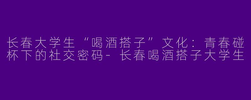长春大学生“喝酒搭子”文化：青春碰杯下的社交密码-长春喝酒搭子大学生